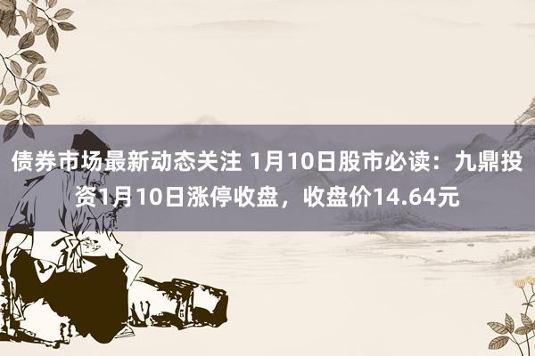 债券市场最新动态关注 1月10日股市必读：九鼎投资1月10日涨停收盘，收盘价14.64元