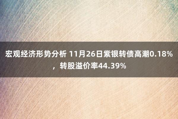 宏观经济形势分析 11月26日紫银转债高潮0.18%，转股溢价率44.39%