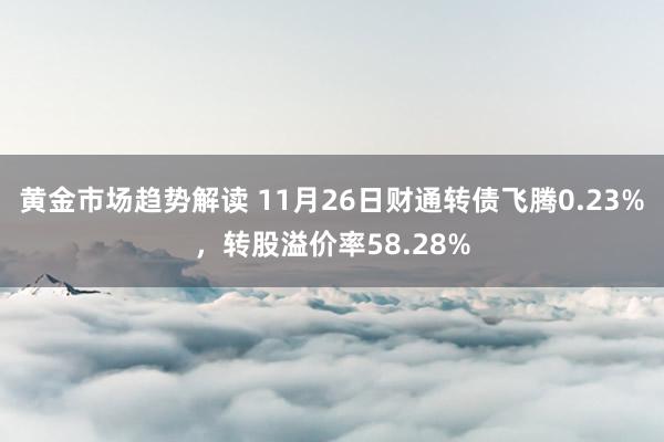 黄金市场趋势解读 11月26日财通转债飞腾0.23%，转股溢价率58.28%