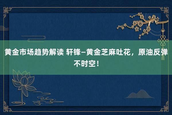 黄金市场趋势解读 轩锋—黄金芝麻吐花，原油反弹不时空！