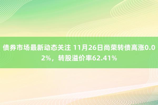 债券市场最新动态关注 11月26日尚荣转债高涨0.02%，转股溢价率62.41%