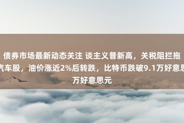 债券市场最新动态关注 谈主义普新高，关税阻拦拖累汽车股，油价涨近2%后转跌，比特币跌破9.1万好意思元