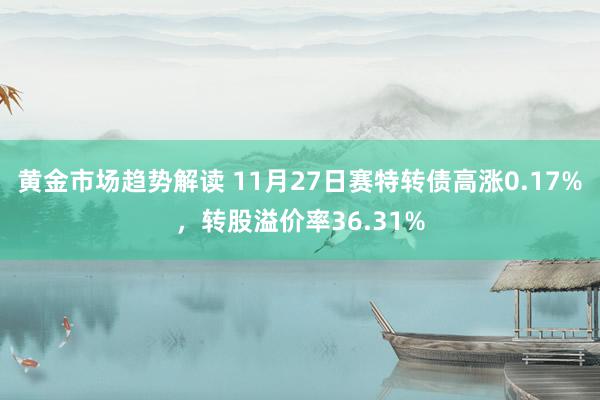 黄金市场趋势解读 11月27日赛特转债高涨0.17%，转股溢价率36.31%