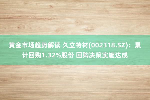 黄金市场趋势解读 久立特材(002318.SZ)：累计回购1.32%股份 回购决策实施达成