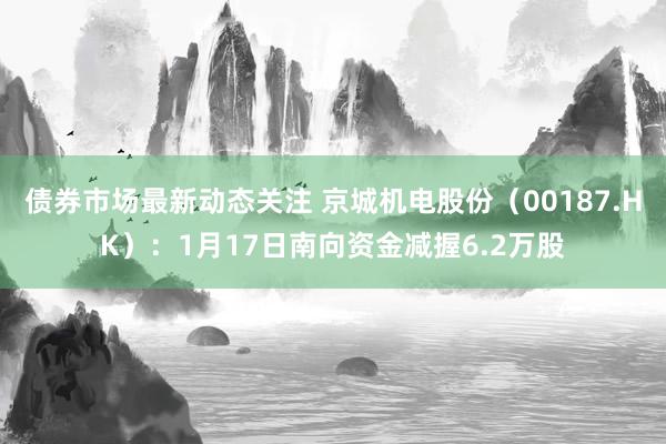 债券市场最新动态关注 京城机电股份（00187.HK）：1月17日南向资金减握6.2万股