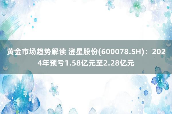 黄金市场趋势解读 澄星股份(600078.SH)：2024年预亏1.58亿元至2.28亿元