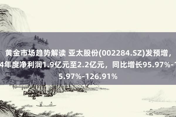 黄金市场趋势解读 亚太股份(002284.SZ)发预增，瞻望2024年度净利润1.9亿元至2.2亿元，同比增长95.97%-126.91%