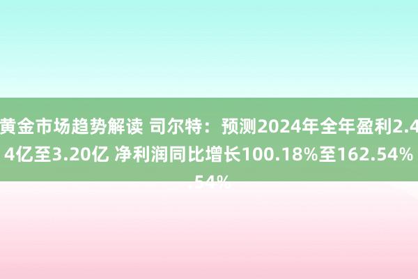 黄金市场趋势解读 司尔特：预测2024年全年盈利2.44亿至3.20亿 净利润同比增长100.18%至162.54%