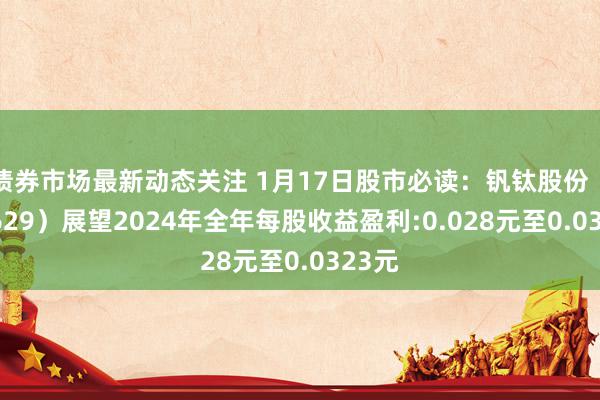 债券市场最新动态关注 1月17日股市必读：钒钛股份（000629）展望2024年全年每股收益盈利:0.028元至0.0323元