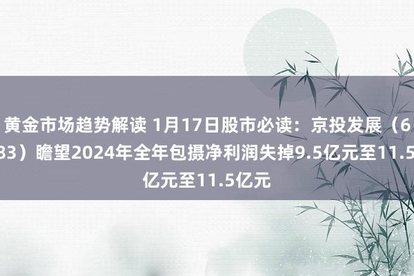 黄金市场趋势解读 1月17日股市必读：京投发展（600683）瞻望2024年全年包摄净利润失掉9.5亿元至11.5亿元