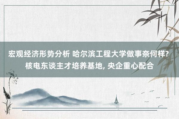 宏观经济形势分析 哈尔滨工程大学做事奈何样? 核电东谈主才培养基地, 央企重心配合