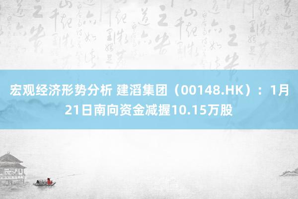 宏观经济形势分析 建滔集团（00148.HK）：1月21日南向资金减握10.15万股