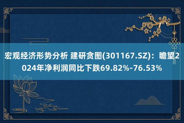 宏观经济形势分析 建研贪图(301167.SZ)：瞻望2024年净利润同比下跌69.82%-76.53%