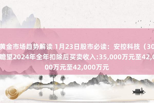 黄金市场趋势解读 1月23日股市必读：安控科技（300370）瞻望2024年全年扣除后买卖收入:35,000万元至42,000万元