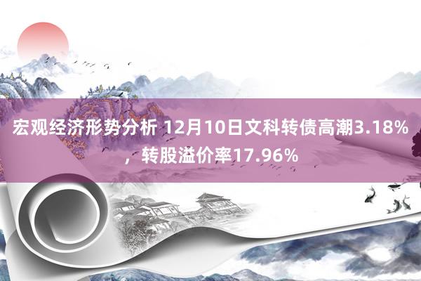 宏观经济形势分析 12月10日文科转债高潮3.18%，转股溢价率17.96%