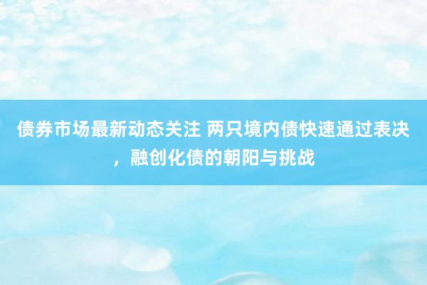 债券市场最新动态关注 两只境内债快速通过表决，融创化债的朝阳与挑战