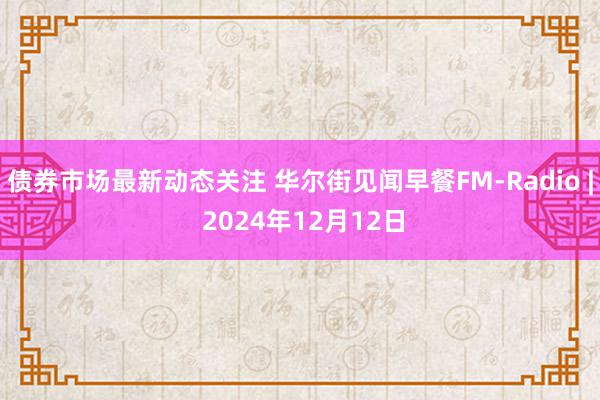 债券市场最新动态关注 华尔街见闻早餐FM-Radio | 2024年12月12日