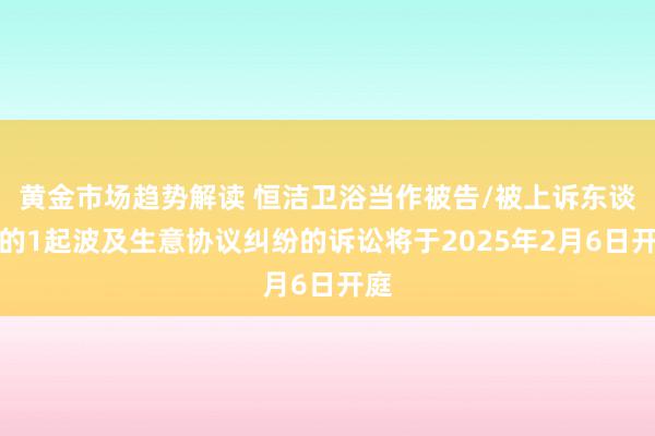 黄金市场趋势解读 恒洁卫浴当作被告/被上诉东谈主的1起波及生意协议纠纷的诉讼将于2025年2月6日开庭