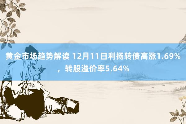 黄金市场趋势解读 12月11日利扬转债高涨1.69%，转股溢价率5.64%