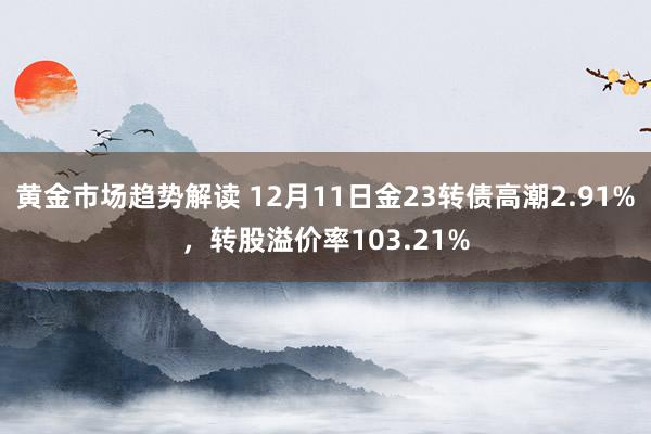 黄金市场趋势解读 12月11日金23转债高潮2.91%，转股溢价率103.21%