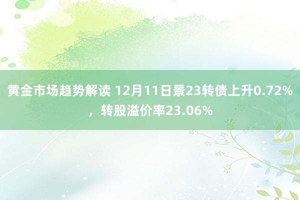 黄金市场趋势解读 12月11日景23转债上升0.72%，转股溢价率23.06%