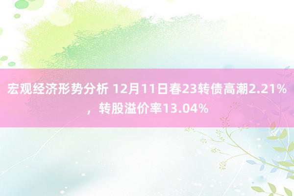 宏观经济形势分析 12月11日春23转债高潮2.21%，转股溢价率13.04%