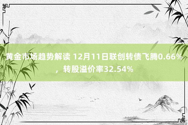 黄金市场趋势解读 12月11日联创转债飞腾0.66%，转股溢价率32.54%