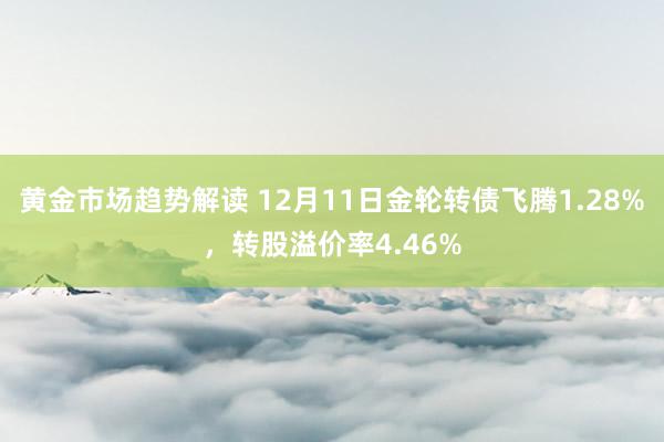 黄金市场趋势解读 12月11日金轮转债飞腾1.28%，转股溢价率4.46%