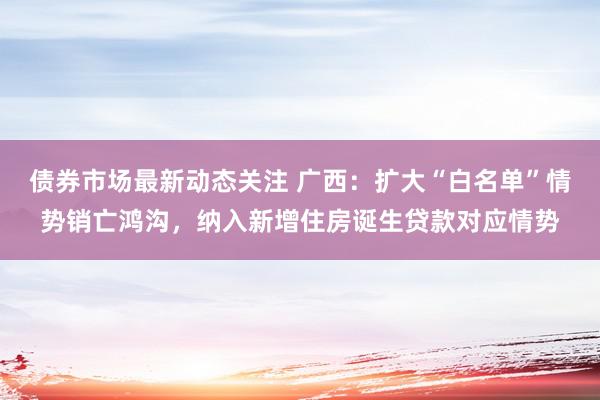 债券市场最新动态关注 广西：扩大“白名单”情势销亡鸿沟，纳入新增住房诞生贷款对应情势