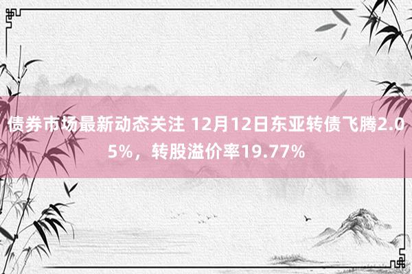 债券市场最新动态关注 12月12日东亚转债飞腾2.05%，转股溢价率19.77%