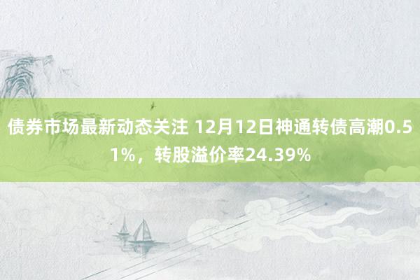 债券市场最新动态关注 12月12日神通转债高潮0.51%，转股溢价率24.39%