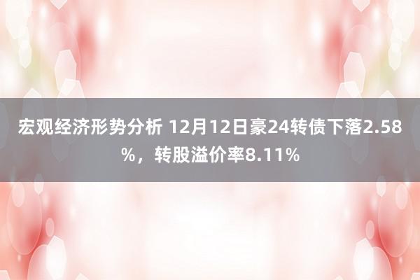 宏观经济形势分析 12月12日豪24转债下落2.58%，转股溢价率8.11%