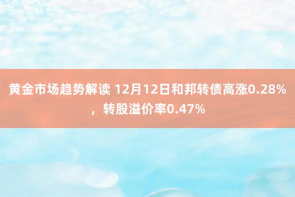 黄金市场趋势解读 12月12日和邦转债高涨0.28%，转股溢价率0.47%