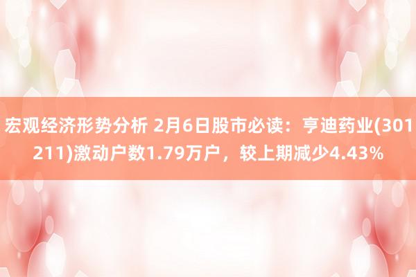 宏观经济形势分析 2月6日股市必读：亨迪药业(301211)激动户数1.79万户，较上期减少4.43%