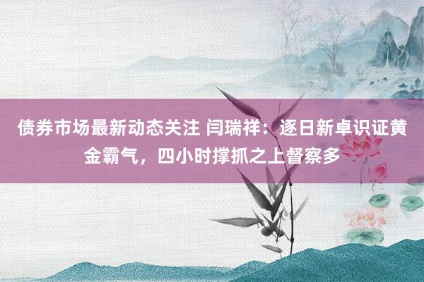 债券市场最新动态关注 闫瑞祥：逐日新卓识证黄金霸气，四小时撑抓之上督察多