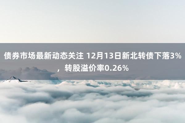 债券市场最新动态关注 12月13日新北转债下落3%，转股溢价率0.26%