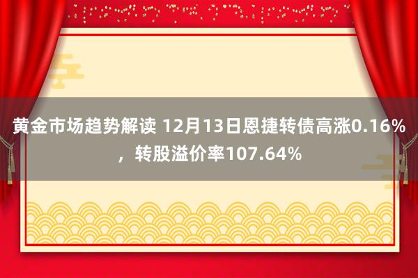 黄金市场趋势解读 12月13日恩捷转债高涨0.16%，转股溢价率107.64%