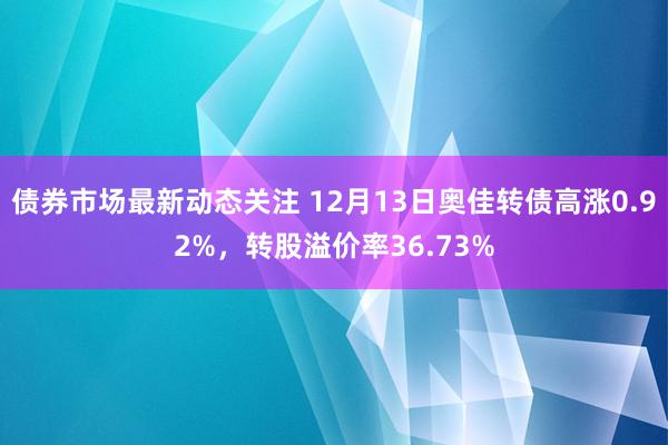 债券市场最新动态关注 12月13日奥佳转债高涨0.92%，转股溢价率36.73%