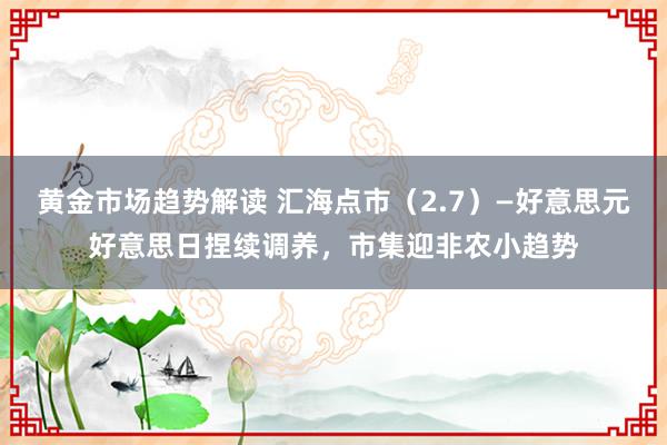 黄金市场趋势解读 汇海点市（2.7）—好意思元好意思日捏续调养，市集迎非农小趋势