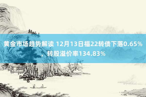 黄金市场趋势解读 12月13日福22转债下落0.65%，转股溢价率134.83%