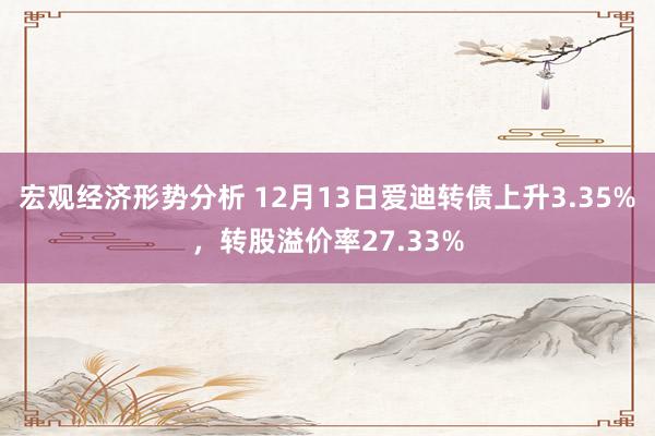 宏观经济形势分析 12月13日爱迪转债上升3.35%，转股溢价率27.33%