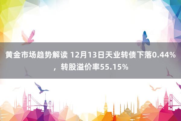 黄金市场趋势解读 12月13日天业转债下落0.44%，转股溢价率55.15%