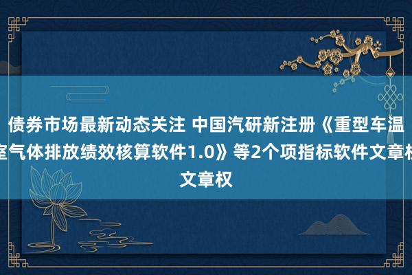 债券市场最新动态关注 中国汽研新注册《重型车温室气体排放绩效核算软件1.0》等2个项指标软件文章权