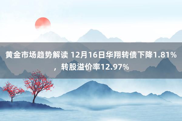 黄金市场趋势解读 12月16日华翔转债下降1.81%，转股溢价率12.97%