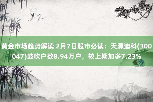 黄金市场趋势解读 2月7日股市必读：天源迪科(300047)鼓吹户数8.94万户，较上期加多7.23%