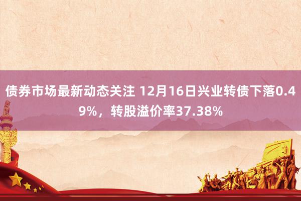 债券市场最新动态关注 12月16日兴业转债下落0.49%，转股溢价率37.38%