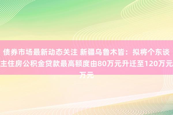 债券市场最新动态关注 新疆乌鲁木皆：拟将个东谈主住房公积金贷款最高额度由80万元升迁至120万元