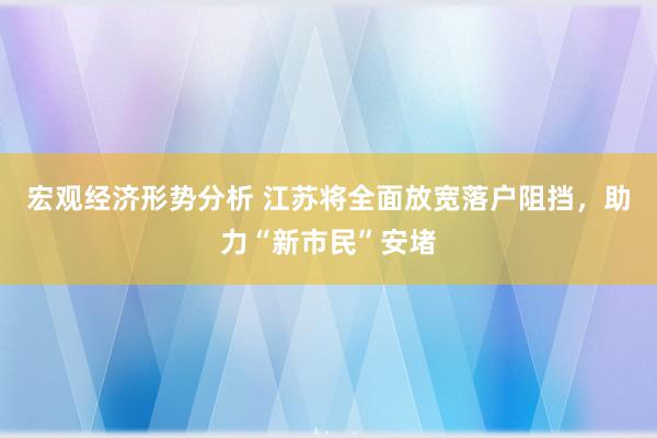 宏观经济形势分析 江苏将全面放宽落户阻挡，助力“新市民”安堵