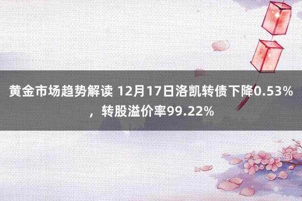 黄金市场趋势解读 12月17日洛凯转债下降0.53%，转股溢价率99.22%