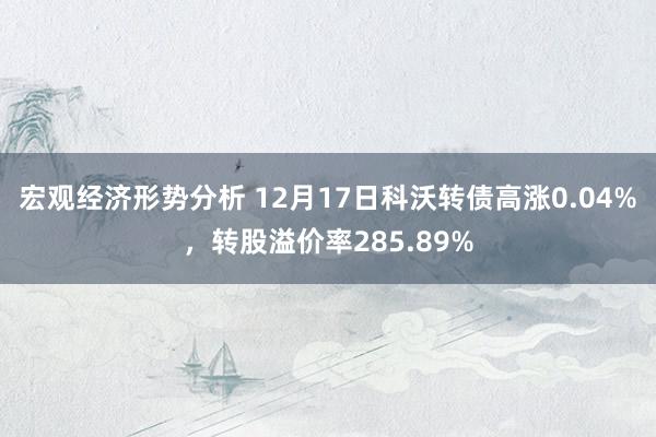 宏观经济形势分析 12月17日科沃转债高涨0.04%，转股溢价率285.89%